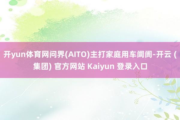 开yun体育网问界(AITO)主打家庭用车阛阓-开云 (集团) 官方网站 Kaiyun 登录入口