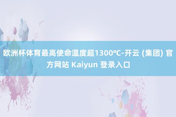 欧洲杯体育最高使命温度超1300℃-开云 (集团) 官方网站 Kaiyun 登录入口