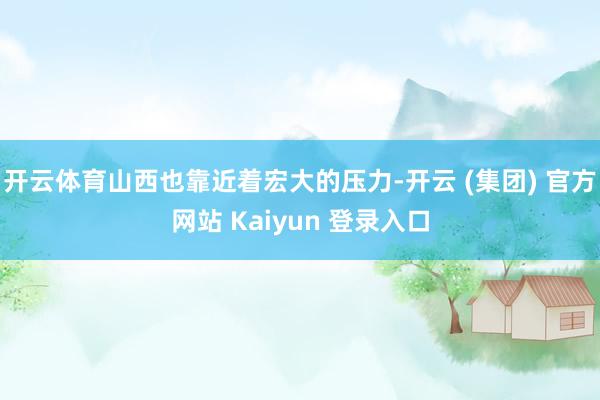 开云体育山西也靠近着宏大的压力-开云 (集团) 官方网站 Kaiyun 登录入口