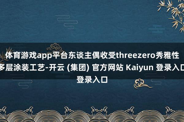 体育游戏app平台东谈主偶收受threezero秀雅性多层涂装工艺-开云 (集团) 官方网站 Kaiyun 登录入口