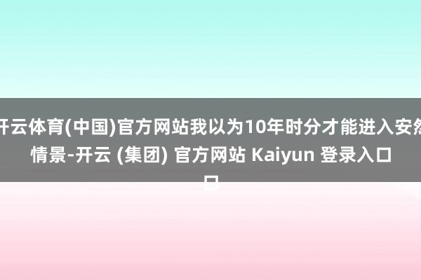 开云体育(中国)官方网站我以为10年时分才能进入安然情景-开云 (集团) 官方网站 Kaiyun 登录入口
