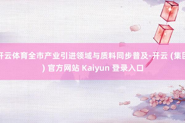 开云体育全市产业引进领域与质料同步普及-开云 (集团) 官方网站 Kaiyun 登录入口