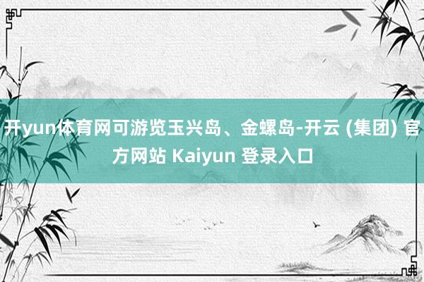 开yun体育网可游览玉兴岛、金螺岛-开云 (集团) 官方网站 Kaiyun 登录入口
