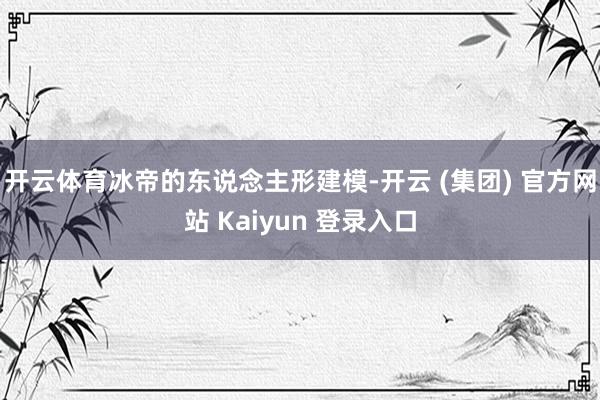 开云体育冰帝的东说念主形建模-开云 (集团) 官方网站 Kaiyun 登录入口
