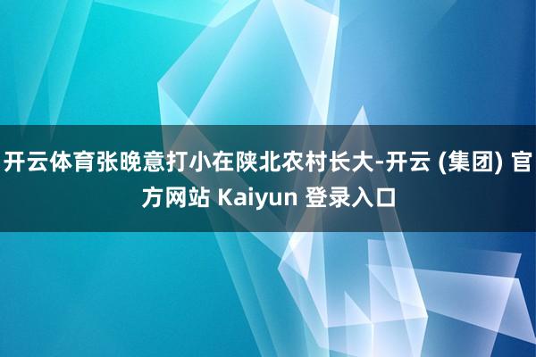 开云体育张晚意打小在陕北农村长大-开云 (集团) 官方网站 Kaiyun 登录入口