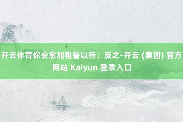开云体育你会愈加粗鲁以待;反之-开云 (集团) 官方网站 Kaiyun 登录入口