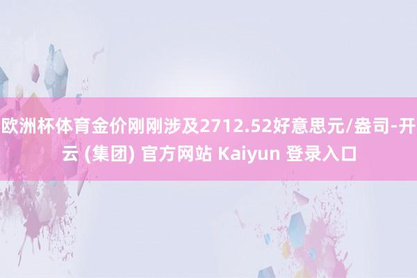 欧洲杯体育金价刚刚涉及2712.52好意思元/盎司-开云 (集团) 官方网站 Kaiyun 登录入口
