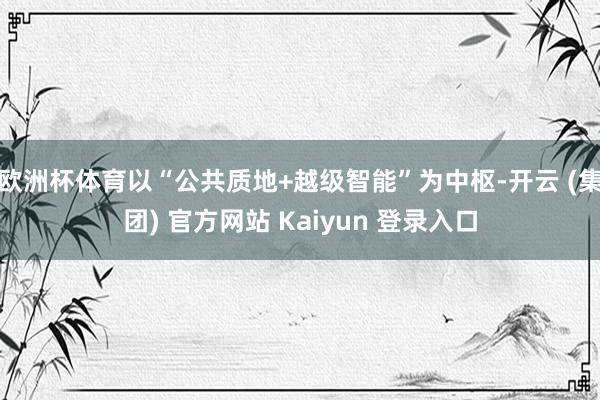 欧洲杯体育以“公共质地+越级智能”为中枢-开云 (集团) 官方网站 Kaiyun 登录入口