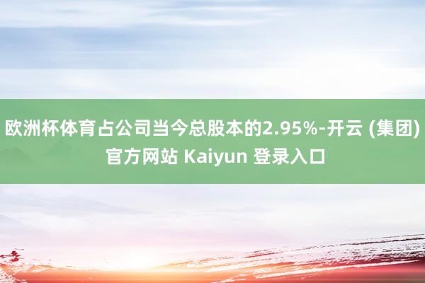 欧洲杯体育占公司当今总股本的2.95%-开云 (集团) 官方网站 Kaiyun 登录入口