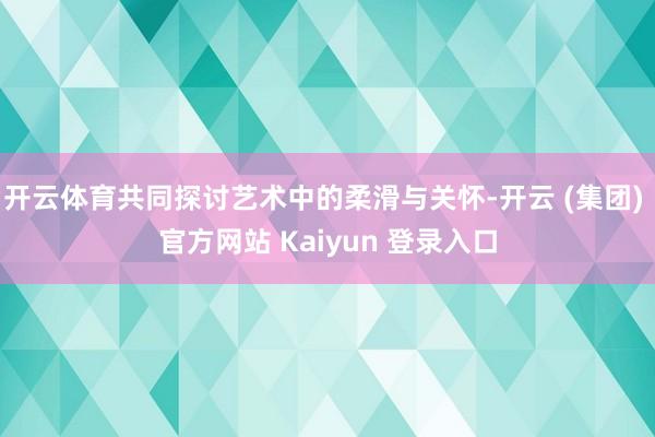 开云体育共同探讨艺术中的柔滑与关怀-开云 (集团) 官方网站 Kaiyun 登录入口