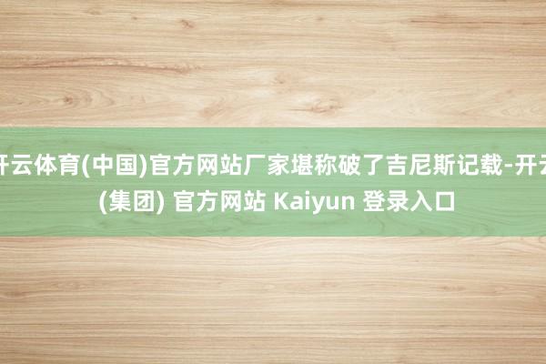 开云体育(中国)官方网站厂家堪称破了吉尼斯记载-开云 (集团) 官方网站 Kaiyun 登录入口