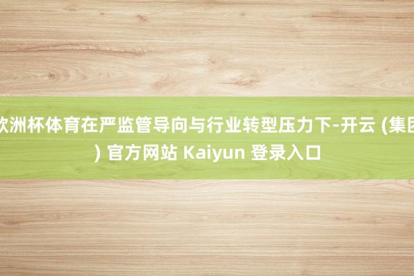 欧洲杯体育在严监管导向与行业转型压力下-开云 (集团) 官方网站 Kaiyun 登录入口