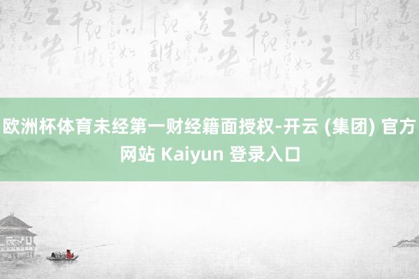欧洲杯体育未经第一财经籍面授权-开云 (集团) 官方网站 Kaiyun 登录入口