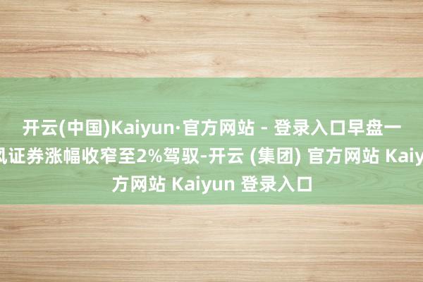 开云(中国)Kaiyun·官方网站 - 登录入口早盘一度涨停的天风证券涨幅收窄至2%驾驭-开云 (集团) 官方网站 Kaiyun 登录入口