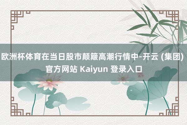 欧洲杯体育在当日股市颠簸高潮行情中-开云 (集团) 官方网站 Kaiyun 登录入口