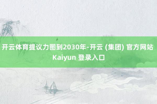 开云体育提议力图到2030年-开云 (集团) 官方网站 Kaiyun 登录入口