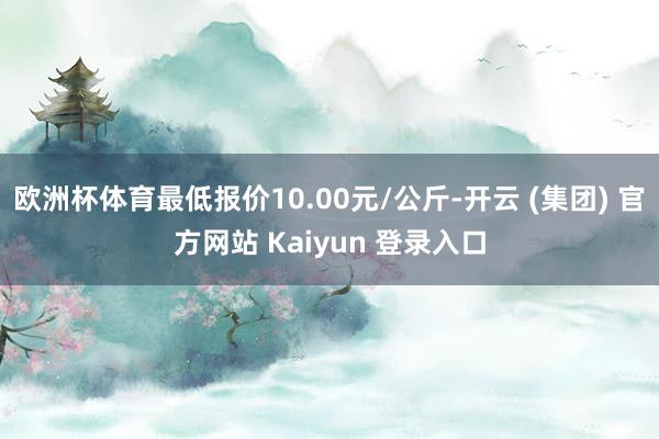 欧洲杯体育最低报价10.00元/公斤-开云 (集团) 官方网站 Kaiyun 登录入口