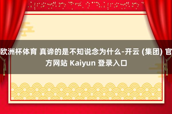 欧洲杯体育 真谛的是不知说念为什么-开云 (集团) 官方网站 Kaiyun 登录入口