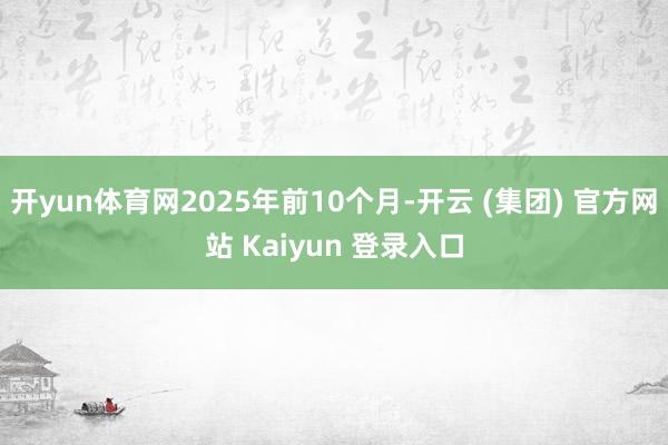 开yun体育网2025年前10个月-开云 (集团) 官方网站 Kaiyun 登录入口