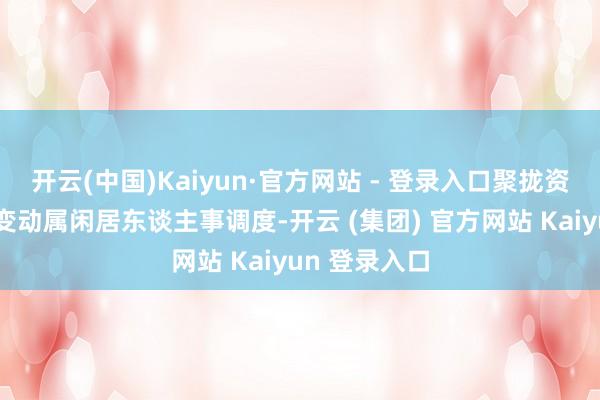 开云(中国)Kaiyun·官方网站 - 登录入口聚拢资信以为这次变动属闲居东谈主事调度-开云 (集团) 官方网站 Kaiyun 登录入口