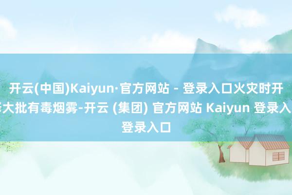 开云(中国)Kaiyun·官方网站 - 登录入口火灾时开释大批有毒烟雾-开云 (集团) 官方网站 Kaiyun 登录入口