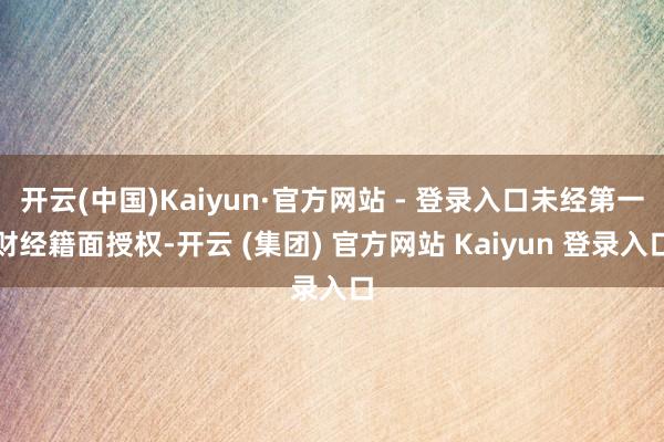 开云(中国)Kaiyun·官方网站 - 登录入口未经第一财经籍面授权-开云 (集团) 官方网站 Kaiyun 登录入口