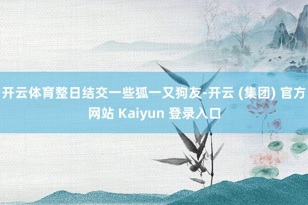 开云体育整日结交一些狐一又狗友-开云 (集团) 官方网站 Kaiyun 登录入口