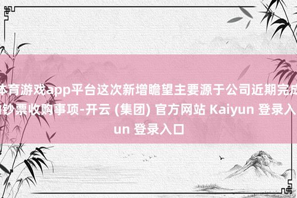 体育游戏app平台这次新增瞻望主要源于公司近期完成的钞票收购事项-开云 (集团) 官方网站 Kaiyun 登录入口