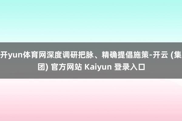 开yun体育网深度调研把脉、精确提倡施策-开云 (集团) 官方网站 Kaiyun 登录入口