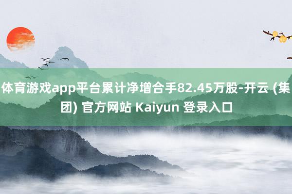 体育游戏app平台累计净增合手82.45万股-开云 (集团) 官方网站 Kaiyun 登录入口