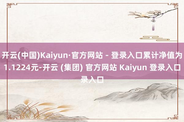 开云(中国)Kaiyun·官方网站 - 登录入口累计净值为1.1224元-开云 (集团) 官方网站 Kaiyun 登录入口