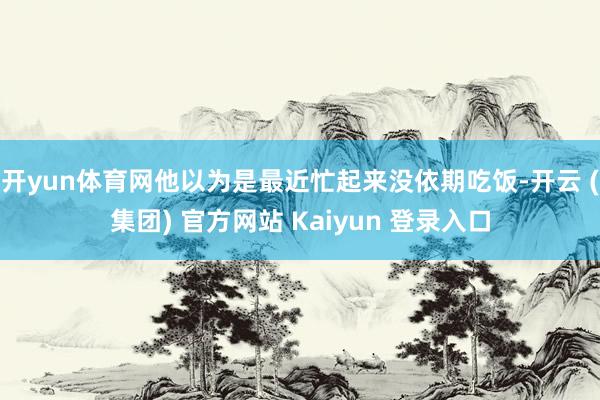 开yun体育网他以为是最近忙起来没依期吃饭-开云 (集团) 官方网站 Kaiyun 登录入口