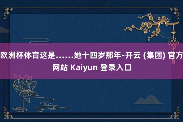 欧洲杯体育这是……她十四岁那年-开云 (集团) 官方网站 Kaiyun 登录入口