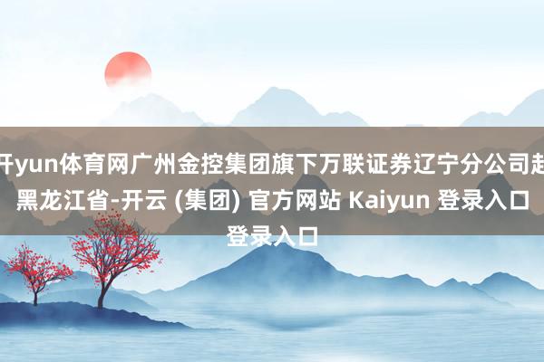 开yun体育网广州金控集团旗下万联证券辽宁分公司赴黑龙江省-开云 (集团) 官方网站 Kaiyun 登录入口