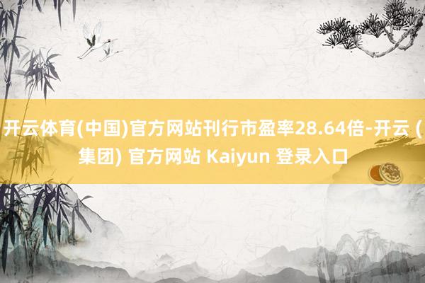 开云体育(中国)官方网站刊行市盈率28.64倍-开云 (集团) 官方网站 Kaiyun 登录入口
