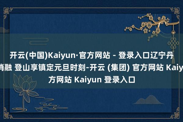 开云(中国)Kaiyun·官方网站 - 登录入口辽宁丹东：积雪未消融 登山享镇定元旦时刻-开云 (集团) 官方网站 Kaiyun 登录入口