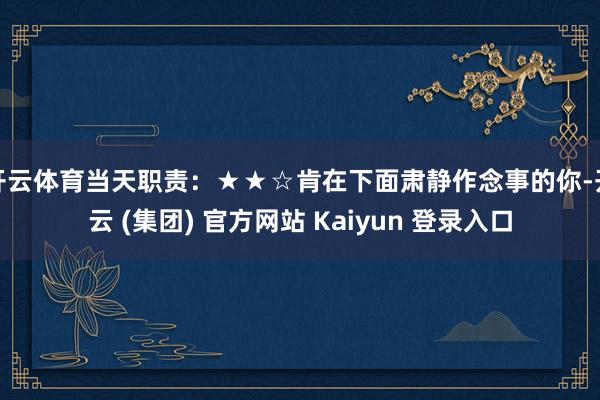 开云体育当天职责：★★☆肯在下面肃静作念事的你-开云 (集团) 官方网站 Kaiyun 登录入口
