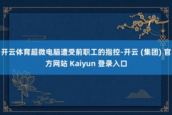 开云体育超微电脑遭受前职工的指控-开云 (集团) 官方网站 Kaiyun 登录入口