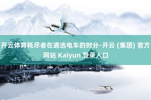 开云体育耗尽者在遴选电车的时分-开云 (集团) 官方网站 Kaiyun 登录入口