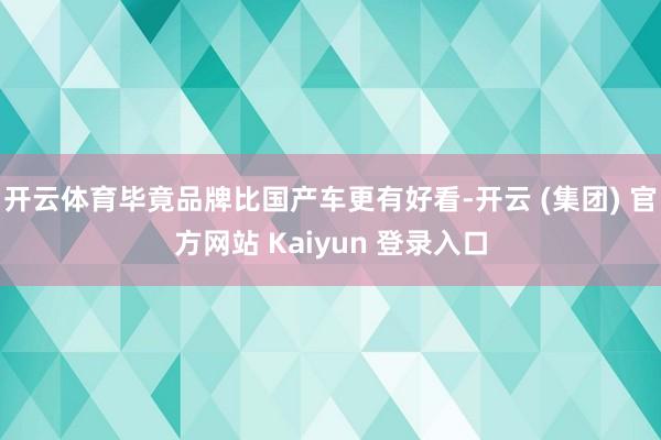开云体育毕竟品牌比国产车更有好看-开云 (集团) 官方网站 Kaiyun 登录入口