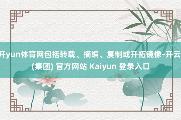 开yun体育网包括转载、摘编、复制或开拓镜像-开云 (集团) 官方网站 Kaiyun 登录入口
