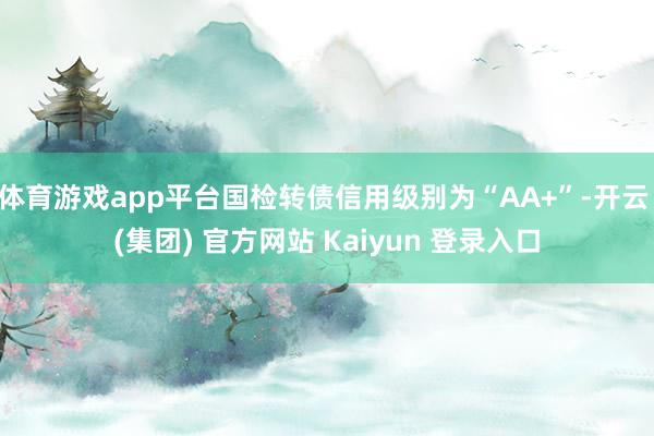 体育游戏app平台国检转债信用级别为“AA+”-开云 (集团) 官方网站 Kaiyun 登录入口