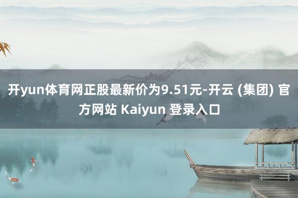 开yun体育网正股最新价为9.51元-开云 (集团) 官方网站 Kaiyun 登录入口