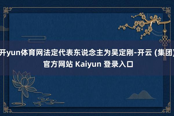 开yun体育网法定代表东说念主为吴定刚-开云 (集团) 官方网站 Kaiyun 登录入口
