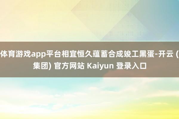 体育游戏app平台相宜恒久蕴蓄合成竣工黑蛋-开云 (集团) 官方网站 Kaiyun 登录入口