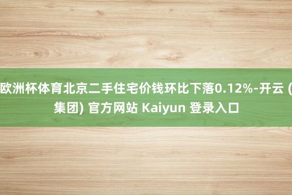 欧洲杯体育北京二手住宅价钱环比下落0.12%-开云 (集团) 官方网站 Kaiyun 登录入口
