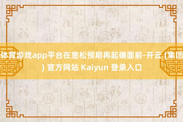 体育游戏app平台　　在宽松预期再起确面前-开云 (集团) 官方网站 Kaiyun 登录入口