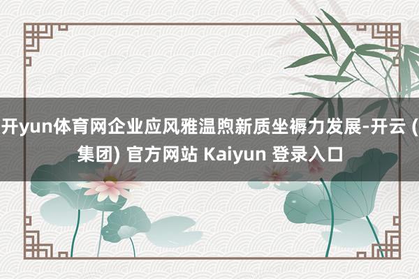 开yun体育网企业应风雅温煦新质坐褥力发展-开云 (集团) 官方网站 Kaiyun 登录入口
