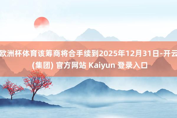欧洲杯体育该筹商将合手续到2025年12月31日-开云 (集团) 官方网站 Kaiyun 登录入口