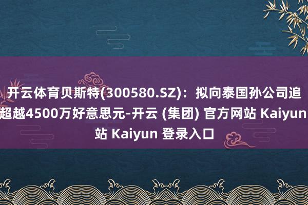 开云体育贝斯特(300580.SZ)：拟向泰国孙公司追加投资不超越4500万好意思元-开云 (集团) 官方网站 Kaiyun 登录入口